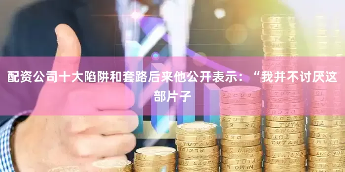 配资公司十大陷阱和套路后来他公开表示：“我并不讨厌这部片子