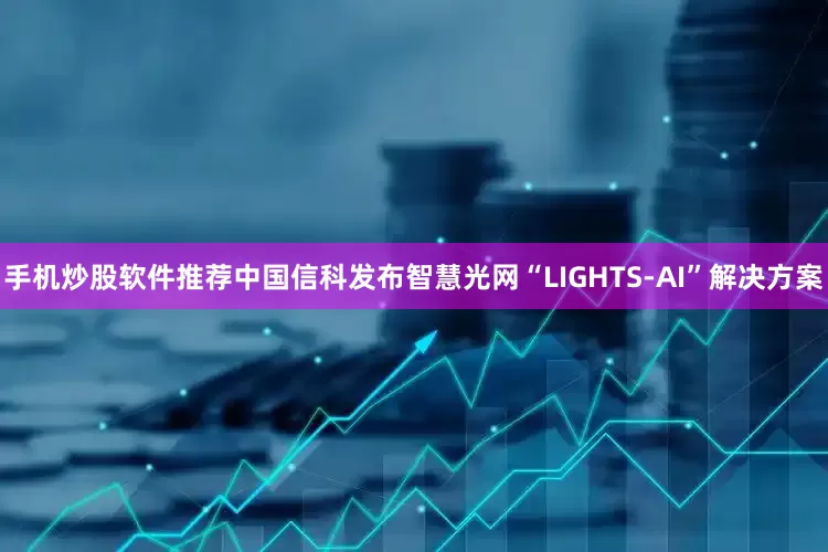 手机炒股软件推荐中国信科发布智慧光网“LIGHTS-AI”解决方案