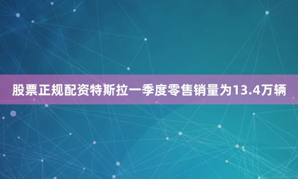 股票正规配资特斯拉一季度零售销量为13.4万辆