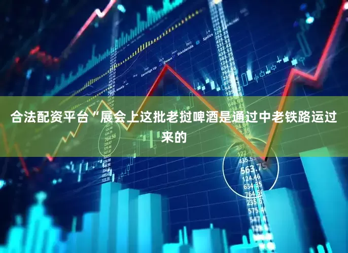 合法配资平台“展会上这批老挝啤酒是通过中老铁路运过来的