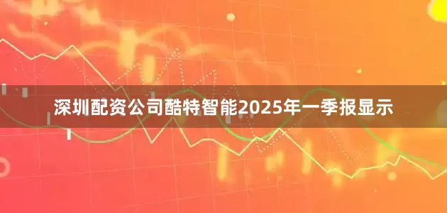 深圳配资公司酷特智能2025年一季报显示