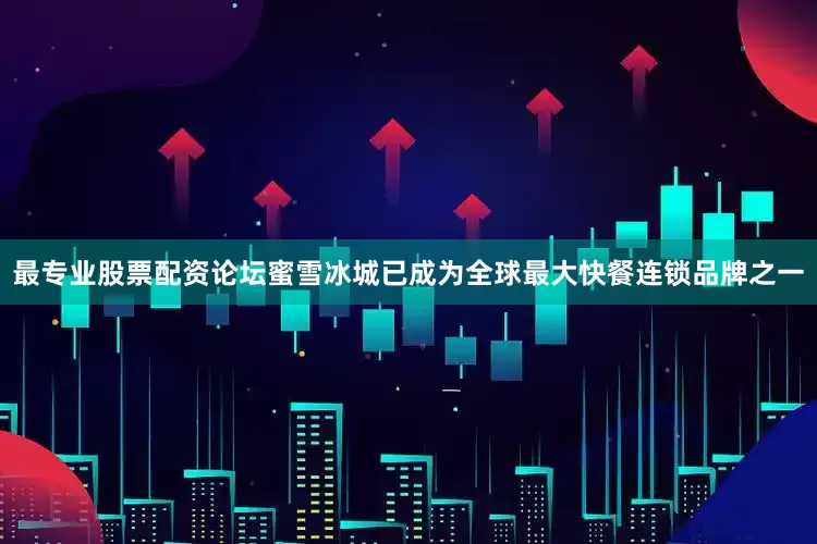 最专业股票配资论坛蜜雪冰城已成为全球最大快餐连锁品牌之一