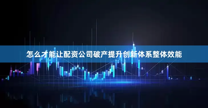 怎么才能让配资公司破产提升创新体系整体效能