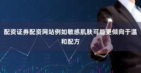 配资证券配资网站例如敏感肌肤可能更倾向于温和配方