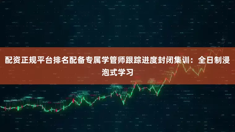 配资正规平台排名配备专属学管师跟踪进度封闭集训：全日制浸泡式学习