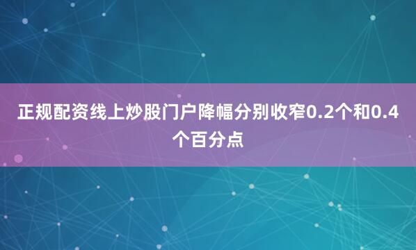 正规配资线上炒股门户降幅分别收窄0.2个和0.4个百分点