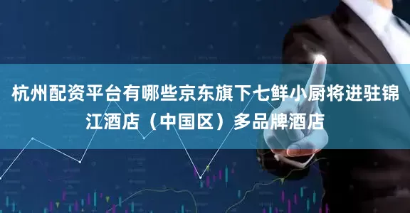 杭州配资平台有哪些京东旗下七鲜小厨将进驻锦江酒店（中国区）多品牌酒店