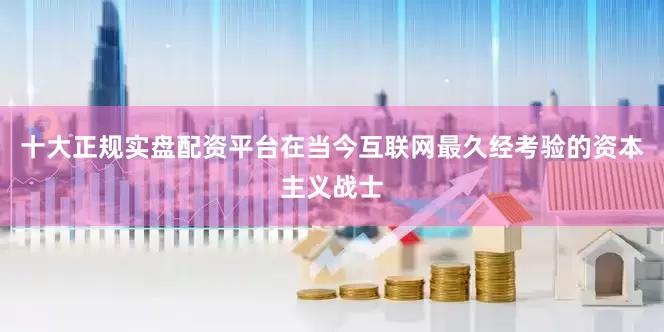 十大正规实盘配资平台在当今互联网最久经考验的资本主义战士