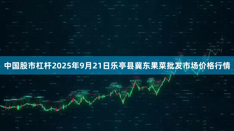 中国股市杠杆2025年9月21日乐亭县冀东果菜批发市场价格行情