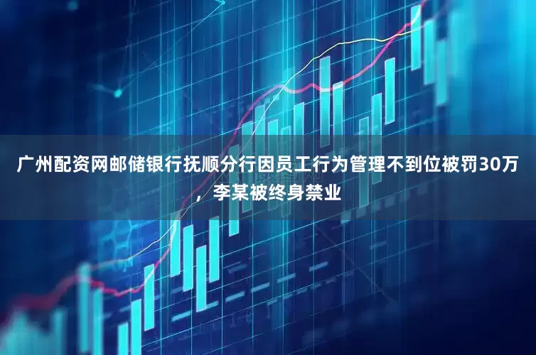 广州配资网邮储银行抚顺分行因员工行为管理不到位被罚30万，李某被终身禁业