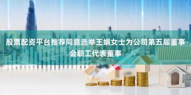 股票配资平台推荐同意选举王娟女士为公司第五届董事会职工代表董事