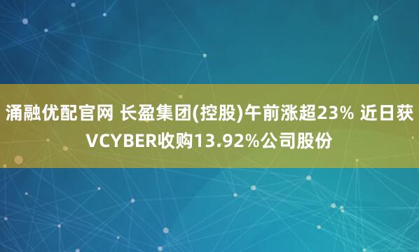 涌融优配官网 长盈集团(控股)午前涨超23% 近日获VCYBER收购13.92%公司股份