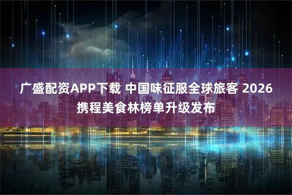 广盛配资APP下载 中国味征服全球旅客 2026携程美食林榜单升级发布