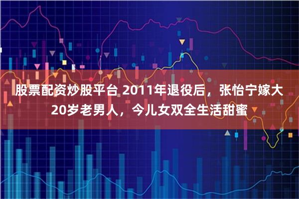 股票配资炒股平台 2011年退役后，张怡宁嫁大20岁老男人，今儿女双全生活甜蜜