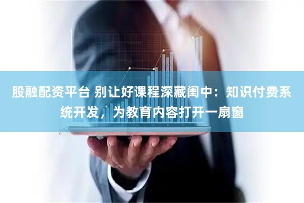 股融配资平台 别让好课程深藏闺中：知识付费系统开发，为教育内容打开一扇窗