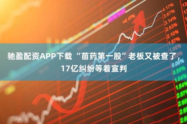 驰盈配资APP下载 “苗药第一股”老板又被查了，17亿纠纷等着宣判