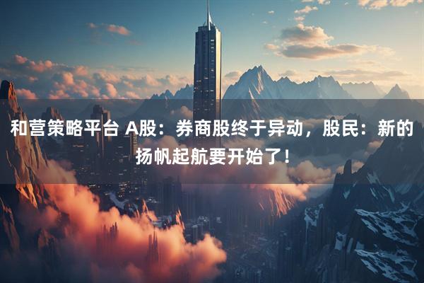 和营策略平台 A股：券商股终于异动，股民：新的扬帆起航要开始了！