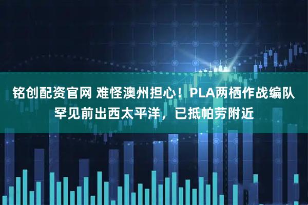 铭创配资官网 难怪澳州担心！PLA两栖作战编队罕见前出西太平洋，已抵帕劳附近