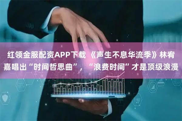 红领金服配资APP下载 《声生不息华流季》林宥嘉唱出“时间哲思曲”，“浪费时间”才是顶级浪漫