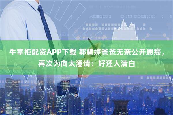 牛掌柜配资APP下载 郭碧婷爸爸无奈公开患癌，再次为向太澄清：好还人清白