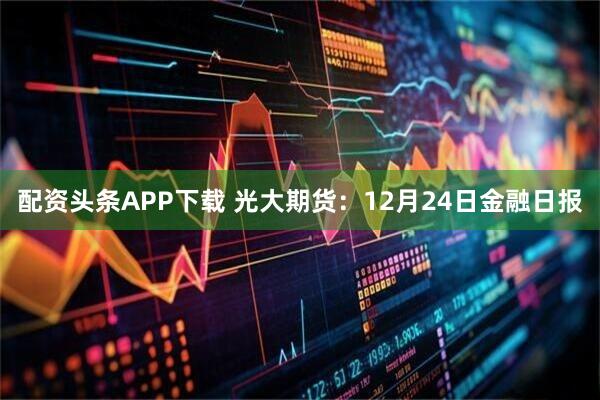配资头条APP下载 光大期货：12月24日金融日报