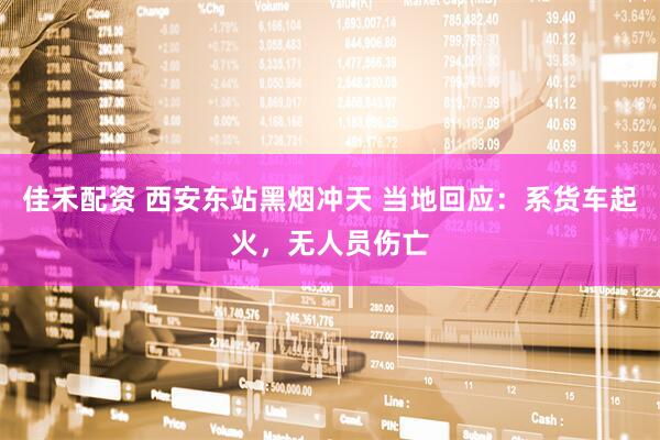 佳禾配资 西安东站黑烟冲天 当地回应：系货车起火，无人员伤亡