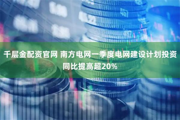 千层金配资官网 南方电网一季度电网建设计划投资同比提高超20%