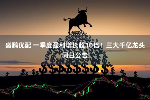 盛鹏优配 一季度盈利增长超10倍！三大千亿龙头同日公告