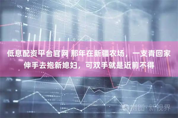 低息配资平台官网 那年在新疆农场，一支青回家伸手去抱新媳妇，可双手就是近前不得