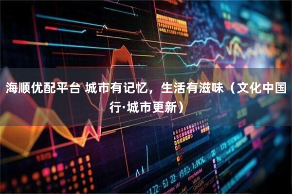 海顺优配平台 城市有记忆，生活有滋味（文化中国行·城市更新）