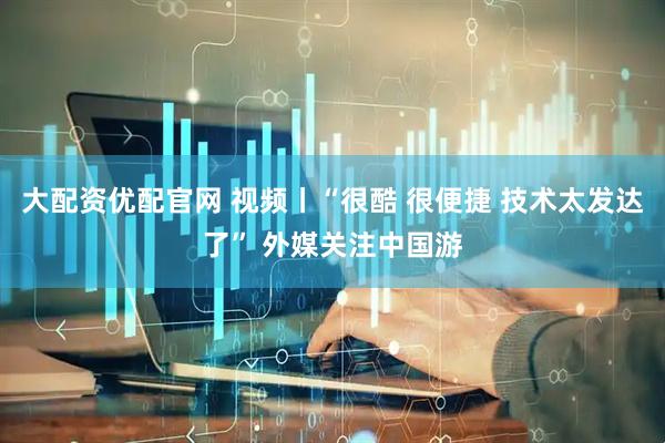 大配资优配官网 视频丨“很酷 很便捷 技术太发达了” 外媒关注中国游