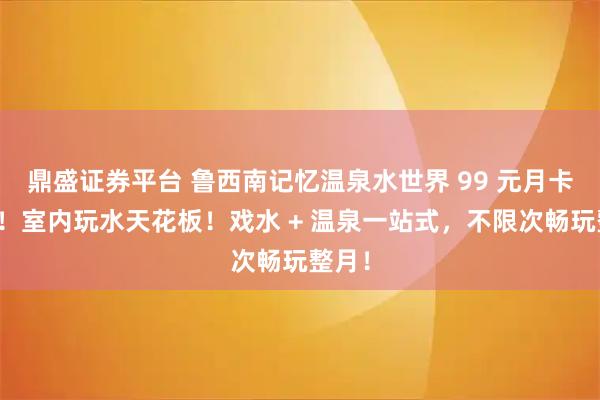 鼎盛证券平台 鲁西南记忆温泉水世界 99 元月卡来袭！室内玩水天花板！戏水 + 温泉一站式，不限次畅玩整月！