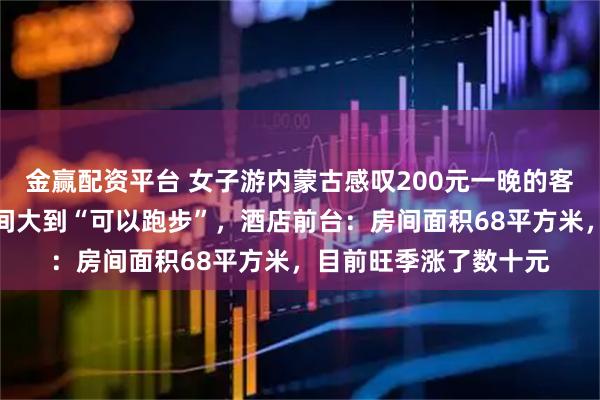 金赢配资平台 女子游内蒙古感叹200元一晚的客房自带衣帽间，卫生间大到“可以跑步”，酒店前台：房间面积68平方米，目前旺季涨了数十元