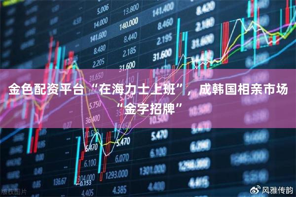 金色配资平台 “在海力士上班”，成韩国相亲市场“金字招牌”