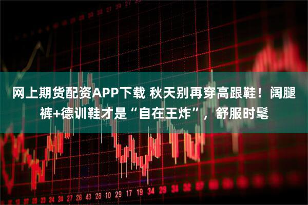 网上期货配资APP下载 秋天别再穿高跟鞋！阔腿裤+德训鞋才是“自在王炸”，舒服时髦